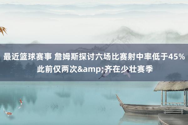 最近篮球赛事 詹姆斯探讨六场比赛射中率低于45% 此前仅两次&齐在少壮赛季