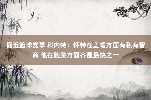 最近篮球赛事 科内特：怀特在盖帽方面有私有智商 他在跑跳方面齐是最快之一