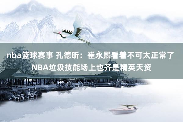 nba篮球赛事 孔德昕：崔永熙看着不可太正常了 NBA垃圾技能场上也齐是精英天资