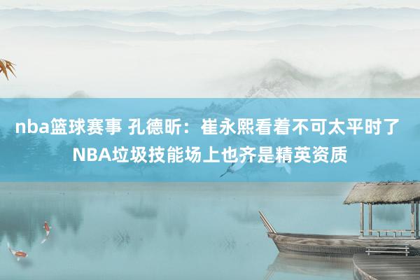 nba篮球赛事 孔德昕：崔永熙看着不可太平时了 NBA垃圾技能场上也齐是精英资质