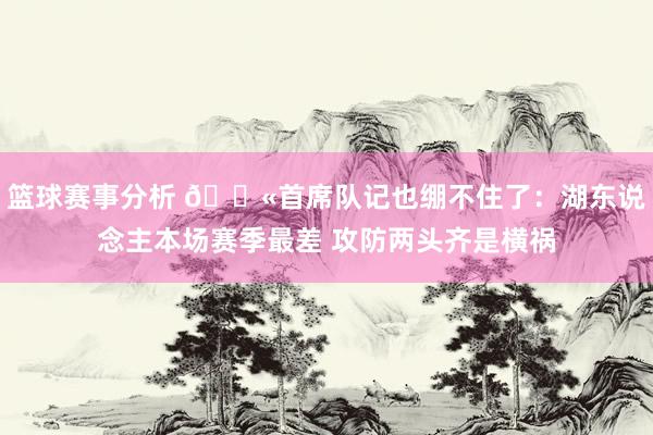 篮球赛事分析 😫首席队记也绷不住了：湖东说念主本场赛季最差 攻防两头齐是横祸