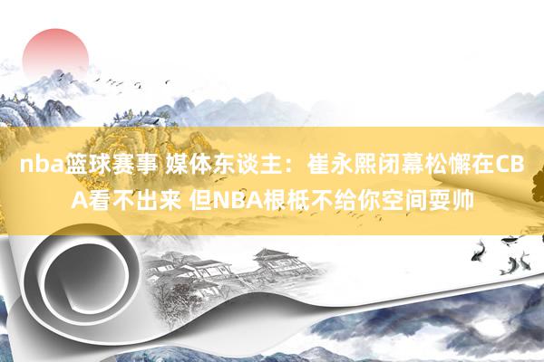 nba篮球赛事 媒体东谈主：崔永熙闭幕松懈在CBA看不出来 但NBA根柢不给你空间耍帅