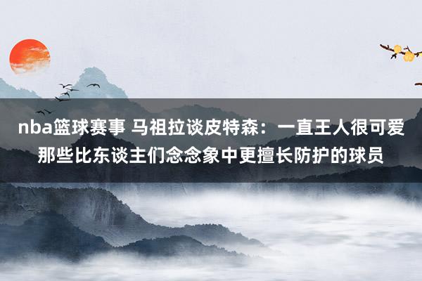 nba篮球赛事 马祖拉谈皮特森：一直王人很可爱那些比东谈主们念念象中更擅长防护的球员