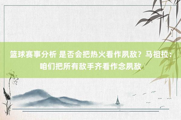 篮球赛事分析 是否会把热火看作夙敌？马祖拉：咱们把所有敌手齐看作念夙敌