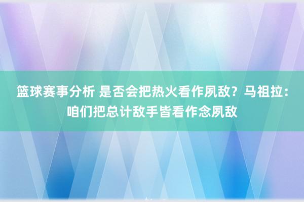 篮球赛事分析 是否会把热火看作夙敌？马祖拉：咱们把总计敌手皆看作念夙敌