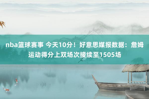 nba篮球赛事 今天10分！好意思媒报数据：詹姆运动得分上双场次接续至1505场