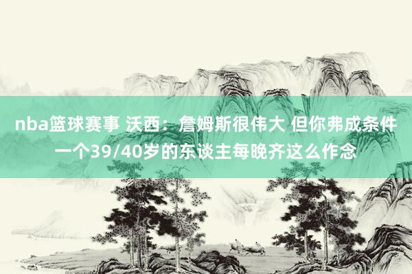 nba篮球赛事 沃西：詹姆斯很伟大 但你弗成条件一个39/40岁的东谈主每晚齐这么作念