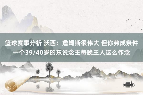 篮球赛事分析 沃西：詹姆斯很伟大 但你弗成条件一个39/40岁的东说念主每晚王人这么作念