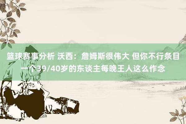 篮球赛事分析 沃西：詹姆斯很伟大 但你不行条目一个39/40岁的东谈主每晚王人这么作念