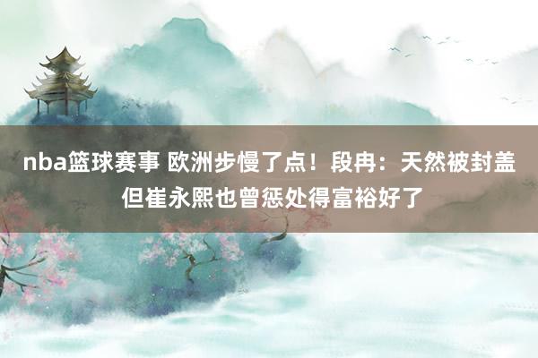 nba篮球赛事 欧洲步慢了点！段冉：天然被封盖 但崔永熙也曾惩处得富裕好了