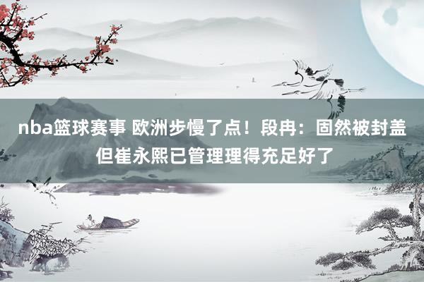 nba篮球赛事 欧洲步慢了点！段冉：固然被封盖 但崔永熙已管理理得充足好了