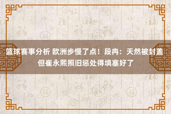 篮球赛事分析 欧洲步慢了点！段冉：天然被封盖 但崔永熙照旧惩处得填塞好了