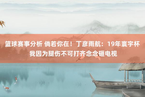 篮球赛事分析 倘若你在！丁彦雨航：19年寰宇杯 我因为腿伤不可打齐念念砸电视