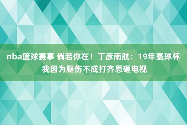 nba篮球赛事 倘若你在！丁彦雨航：19年寰球杯 我因为腿伤不成打齐思砸电视