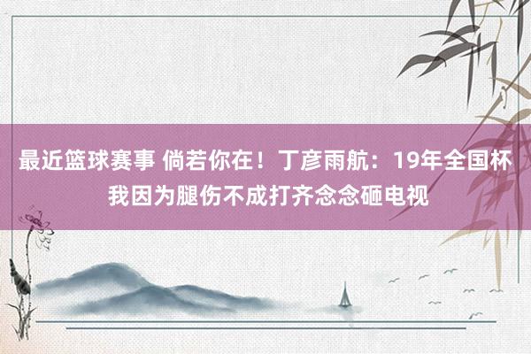 最近篮球赛事 倘若你在！丁彦雨航：19年全国杯 我因为腿伤不成打齐念念砸电视