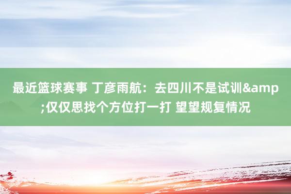 最近篮球赛事 丁彦雨航：去四川不是试训&仅仅思找个方位打一打 望望规复情况