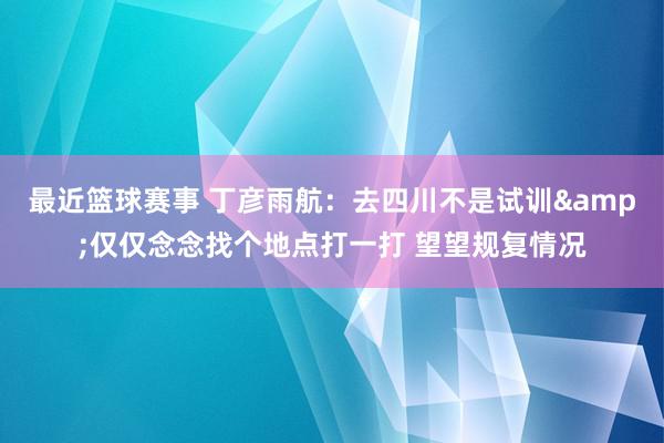 最近篮球赛事 丁彦雨航：去四川不是试训&仅仅念念找个地点打一打 望望规复情况