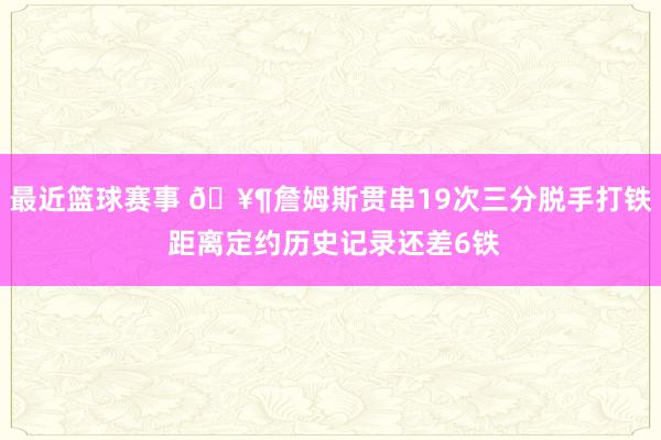 最近篮球赛事 🥶詹姆斯贯串19次三分脱手打铁 距离定约历史记录还差6铁