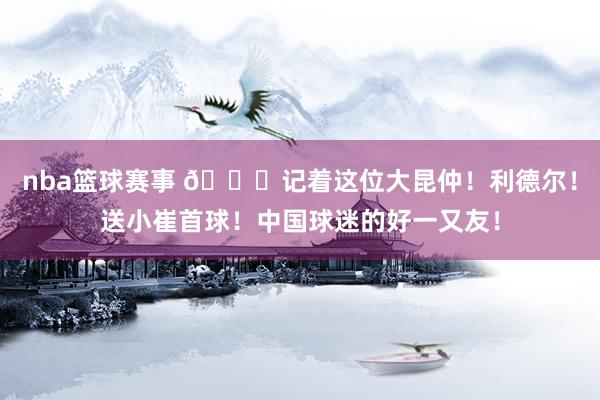 nba篮球赛事 😁记着这位大昆仲！利德尔！送小崔首球！中国球迷的好一又友！