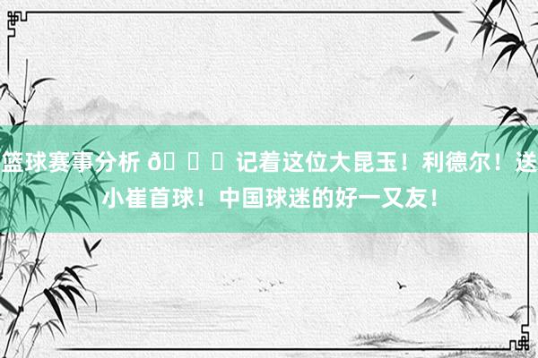 篮球赛事分析 😁记着这位大昆玉！利德尔！送小崔首球！中国球迷的好一又友！