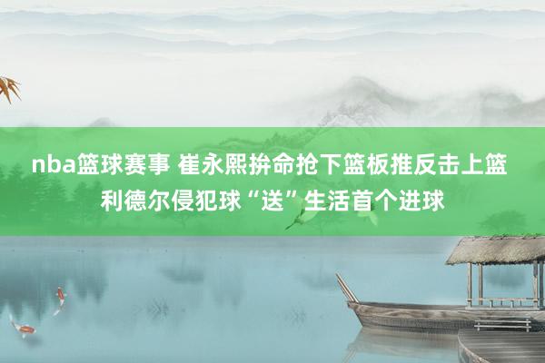 nba篮球赛事 崔永熙拚命抢下篮板推反击上篮 利德尔侵犯球“送”生活首个进球