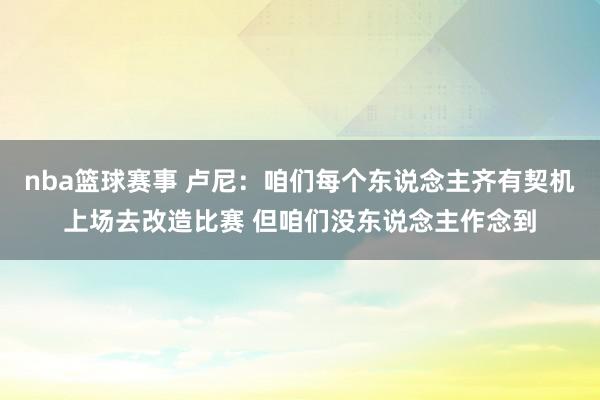 nba篮球赛事 卢尼：咱们每个东说念主齐有契机上场去改造比赛 但咱们没东说念主作念到