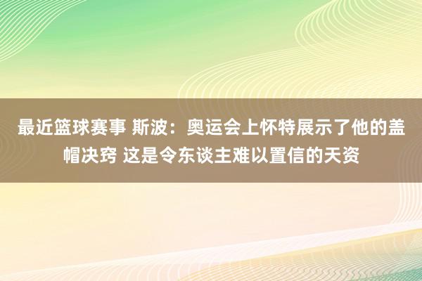 最近篮球赛事 斯波：奥运会上怀特展示了他的盖帽决窍 这是令东谈主难以置信的天资