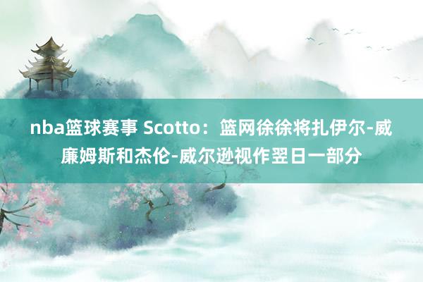 nba篮球赛事 Scotto：篮网徐徐将扎伊尔-威廉姆斯和杰伦-威尔逊视作翌日一部分