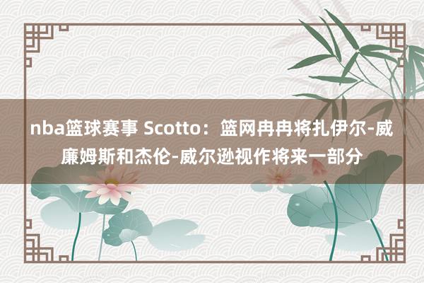 nba篮球赛事 Scotto：篮网冉冉将扎伊尔-威廉姆斯和杰伦-威尔逊视作将来一部分