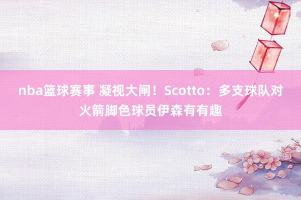 nba篮球赛事 凝视大闸！Scotto：多支球队对火箭脚色球员伊森有有趣