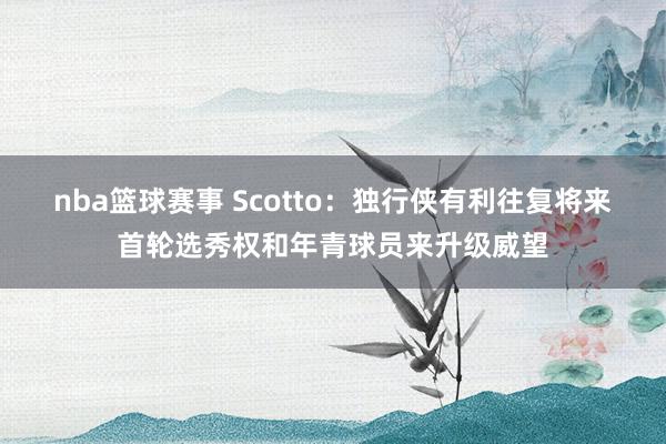 nba篮球赛事 Scotto：独行侠有利往复将来首轮选秀权和年青球员来升级威望