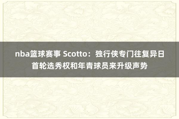 nba篮球赛事 Scotto：独行侠专门往复异日首轮选秀权和年青球员来升级声势