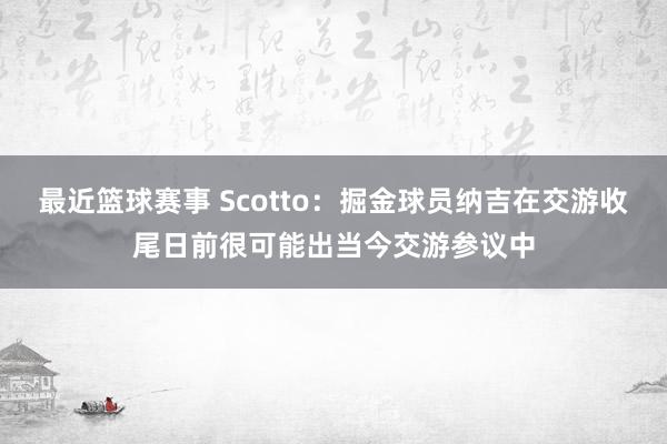 最近篮球赛事 Scotto：掘金球员纳吉在交游收尾日前很可能出当今交游参议中