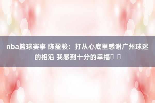 nba篮球赛事 陈盈骏：打从心底里感谢广州球迷的相沿 我感到十分的幸福❤️