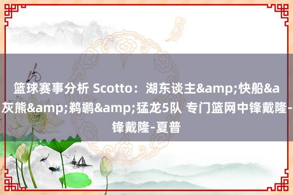 篮球赛事分析 Scotto：湖东谈主&快船&灰熊&鹈鹕&猛龙5队 专门篮网中锋戴隆-夏普