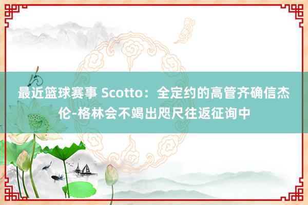 最近篮球赛事 Scotto：全定约的高管齐确信杰伦-格林会不竭出咫尺往返征询中