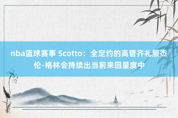 nba篮球赛事 Scotto：全定约的高管齐礼服杰伦-格林会持续出当前来回量度中