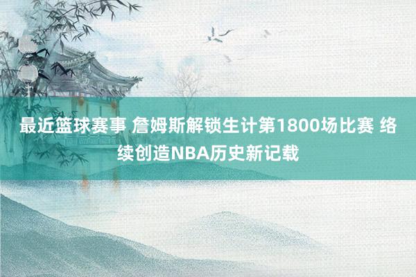 最近篮球赛事 詹姆斯解锁生计第1800场比赛 络续创造NBA历史新记载