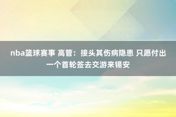 nba篮球赛事 高管：接头其伤病隐患 只愿付出一个首轮签去交游来锡安