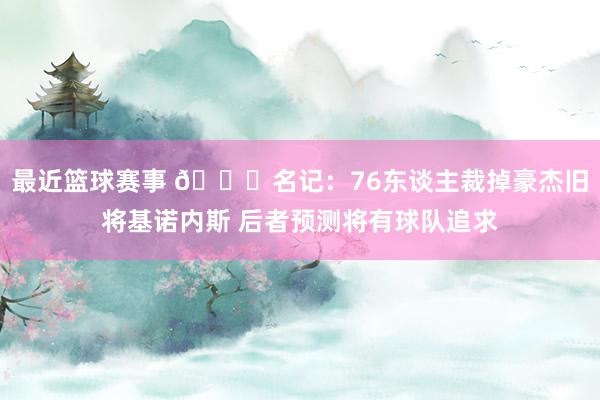 最近篮球赛事 👀名记：76东谈主裁掉豪杰旧将基诺内斯 后者预测将有球队追求