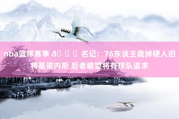 nba篮球赛事 👀名记：76东谈主裁掉硬人旧将基诺内斯 后者瞻望将有球队追求