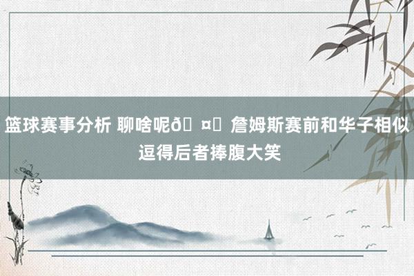 篮球赛事分析 聊啥呢🤔詹姆斯赛前和华子相似 逗得后者捧腹大笑