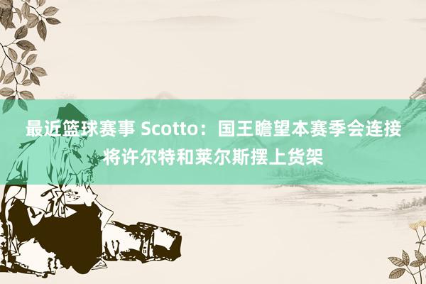 最近篮球赛事 Scotto：国王瞻望本赛季会连接将许尔特和莱尔斯摆上货架