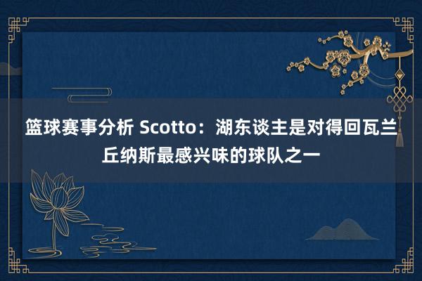 篮球赛事分析 Scotto：湖东谈主是对得回瓦兰丘纳斯最感兴味的球队之一