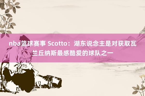 nba篮球赛事 Scotto：湖东说念主是对获取瓦兰丘纳斯最感酷爱的球队之一