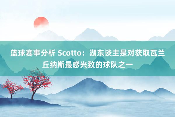 篮球赛事分析 Scotto：湖东谈主是对获取瓦兰丘纳斯最感兴致的球队之一