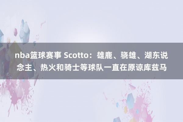 nba篮球赛事 Scotto：雄鹿、骁雄、湖东说念主、热火和骑士等球队一直在原谅库兹马